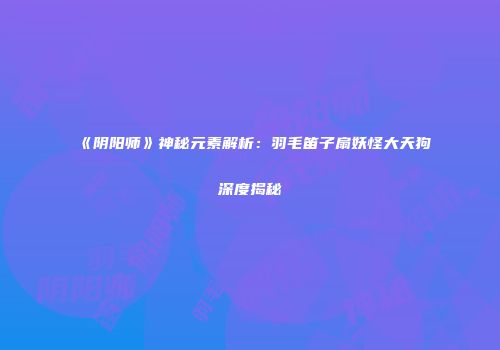 《阴阳师》神秘元素解析：羽毛笛子扇妖怪大天狗深度揭秘
