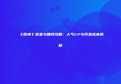 《原神》氪金与赚钱攻略：人气CP与开发成本揭秘