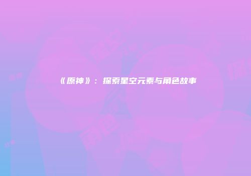 《原神》：探索星空元素与角色故事