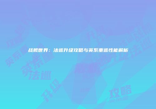 战舰世界：法巡升级攻略与英系重巡性能解析