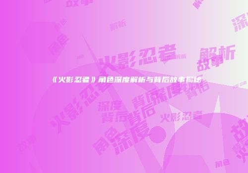 《火影忍者》角色深度解析与背后故事揭秘