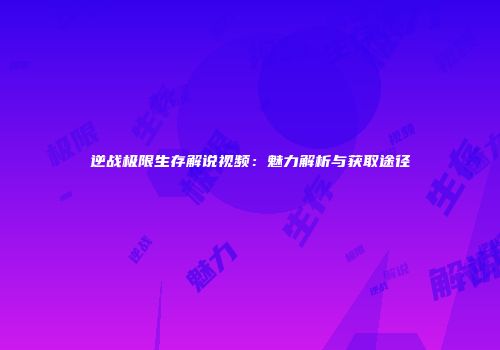 逆战极限生存解说视频：魅力解析与获取途径