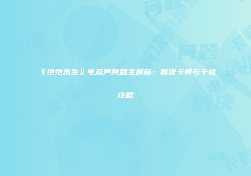 《绝地求生》电流声问题全解析：解决卡顿与干扰攻略