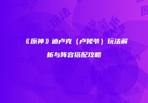 《原神》迪卢克（卢姥爷）玩法解析与阵容搭配攻略