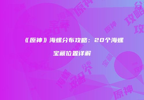 《原神》海螺分布攻略：20个海螺宝藏位置详解