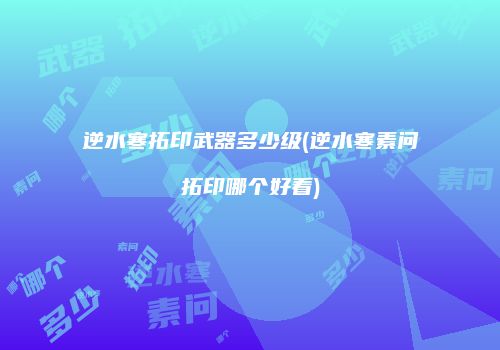 逆水寒拓印武器多少级(逆水寒素问拓印哪个好看)