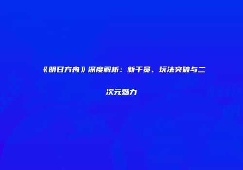 《明日方舟》深度解析：新干员、玩法突破与二次元魅力
