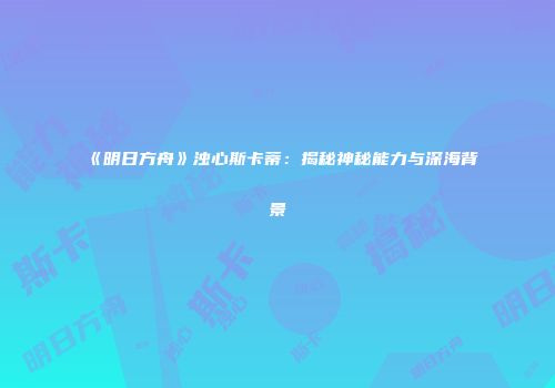 《明日方舟》浊心斯卡蒂：揭秘神秘能力与深海背景