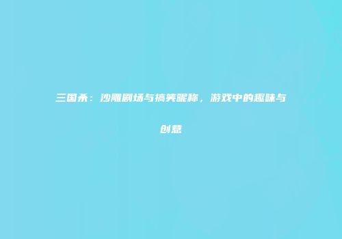 三国杀：沙雕剧场与搞笑昵称，游戏中的趣味与创意