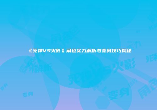 《死神VS火影》角色实力解析与变身技巧揭秘