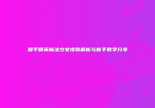 和平精英魔法少女皮肤解析与新手教学分享