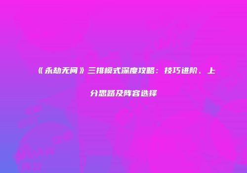 《永劫无间》三排模式深度攻略：技巧进阶、上分思路及阵容选择