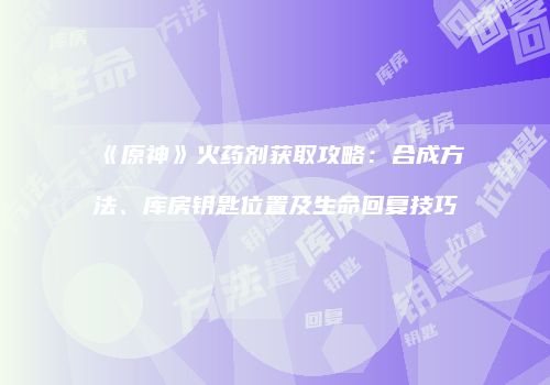 《原神》火药剂获取攻略：合成方法、库房钥匙位置及生命回复技巧
