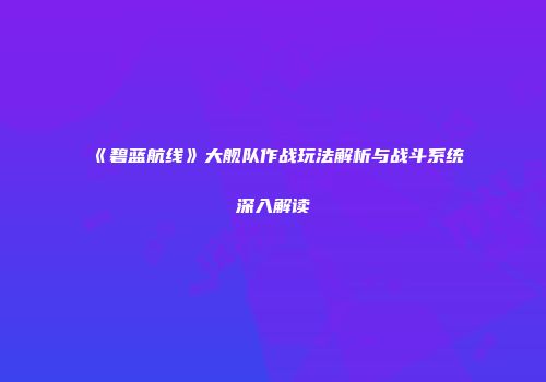 《碧蓝航线》大舰队作战玩法解析与战斗系统深入解读