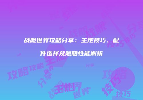 战舰世界攻略分享：主炮技巧、配件选择及舰船性能解析