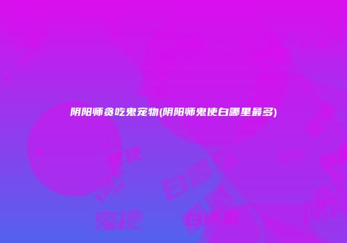 阴阳师贪吃鬼宠物(阴阳师鬼使白哪里最多)