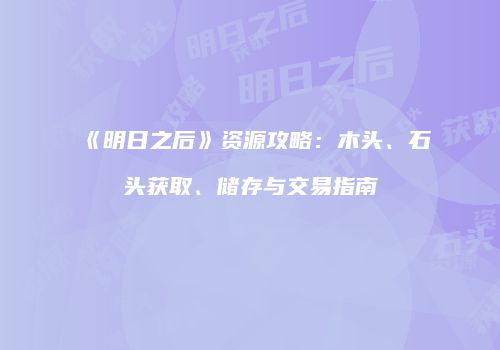 《明日之后》资源攻略：木头、石头获取、储存与交易指南