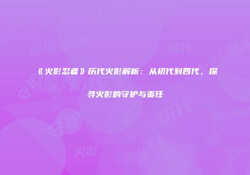 《火影忍者》历代火影解析：从初代到四代，探寻火影的守护与责任