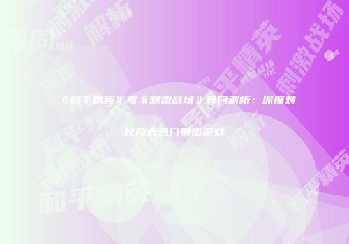 《和平精英》与《刺激战场》异同解析：深度对比两大热门射击游戏