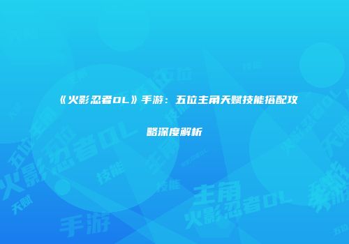 《火影忍者OL》手游：五位主角天赋技能搭配攻略深度解析