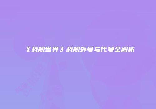 《战舰世界》战舰外号与代号全解析