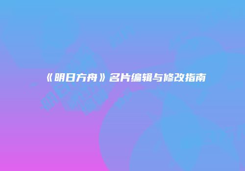 《明日方舟》名片编辑与修改指南