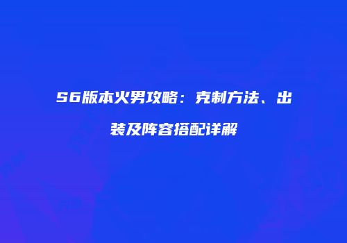 S6版本火男攻略：克制方法、出装及阵容搭配详解