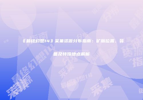《最终幻想14》采集资源分布指南：矿脉位置、装备及特殊地点解析