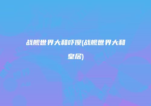 战舰世界大和吓傻(战舰世界大和皇居)