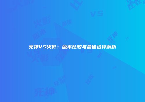 死神VS火影：版本比较与最佳选择解析