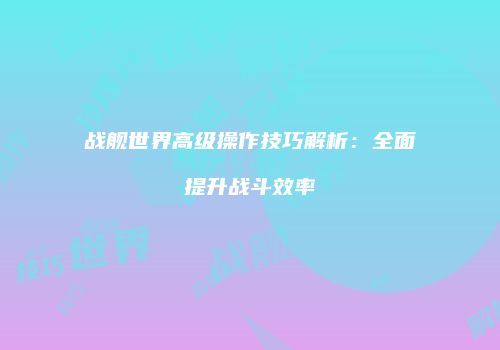 战舰世界高级操作技巧解析：全面提升战斗效率