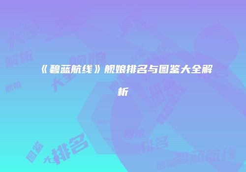 《碧蓝航线》舰娘排名与图鉴大全解析