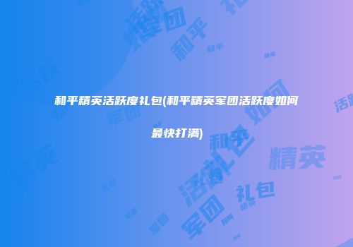 和平精英活跃度礼包(和平精英军团活跃度如何最快打满)