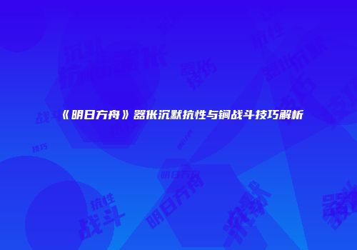 《明日方舟》器伥沉默抗性与锏战斗技巧解析