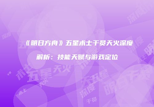 《明日方舟》五星术士干员天火深度解析：技能天赋与游戏定位