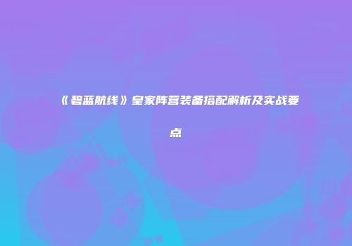 《碧蓝航线》皇家阵营装备搭配解析及实战要点