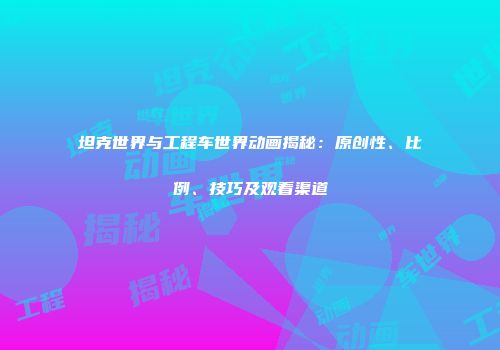 坦克世界与工程车世界动画揭秘：原创性、比例、技巧及观看渠道