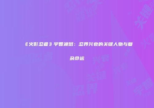 《火影忍者》宇智波斑：忍界兴衰的关键人物与复杂命运