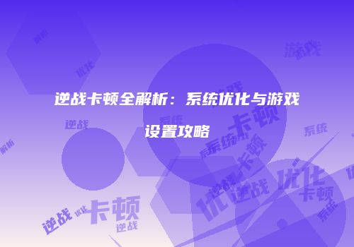 逆战卡顿全解析：系统优化与游戏设置攻略