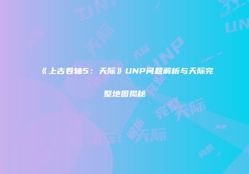 《上古卷轴5：天际》UNP问题解析与天际完整地图揭秘