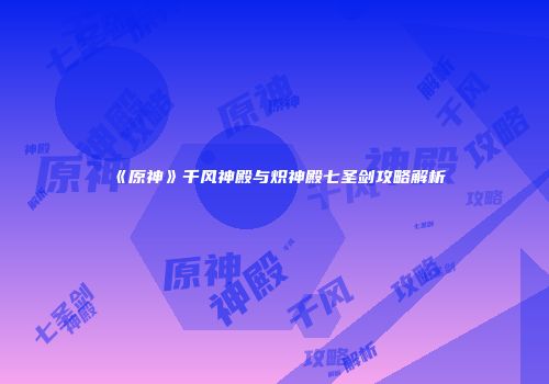 《原神》千风神殿与炽神殿七圣剑攻略解析