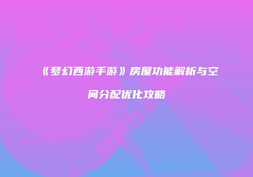 《梦幻西游手游》房屋功能解析与空间分配优化攻略
