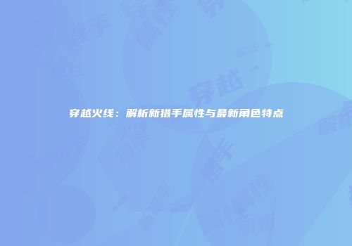 穿越火线：解析新猎手属性与最新角色特点