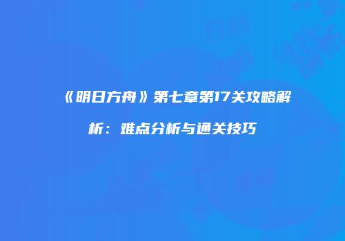 《明日方舟》第七章第17关攻略解析：难点分析与通关技巧