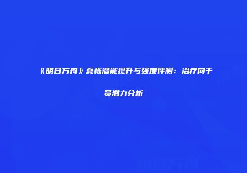 《明日方舟》夏栎潜能提升与强度评测：治疗向干员潜力分析