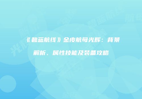 《碧蓝航线》金皮航母光辉：背景解析、属性技能及装备攻略