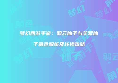 梦幻西游手游：羽云仙子与芙蓉仙子角色解析及转换攻略