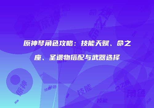 原神琴角色攻略：技能天赋、命之座、圣遗物搭配与武器选择