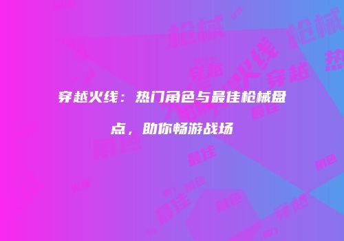 穿越火线：热门角色与最佳枪械盘点，助你畅游战场