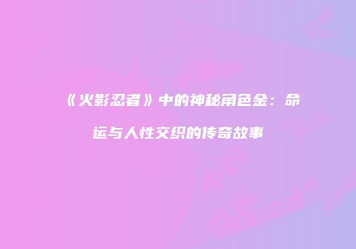 《火影忍者》中的神秘角色金：命运与人性交织的传奇故事